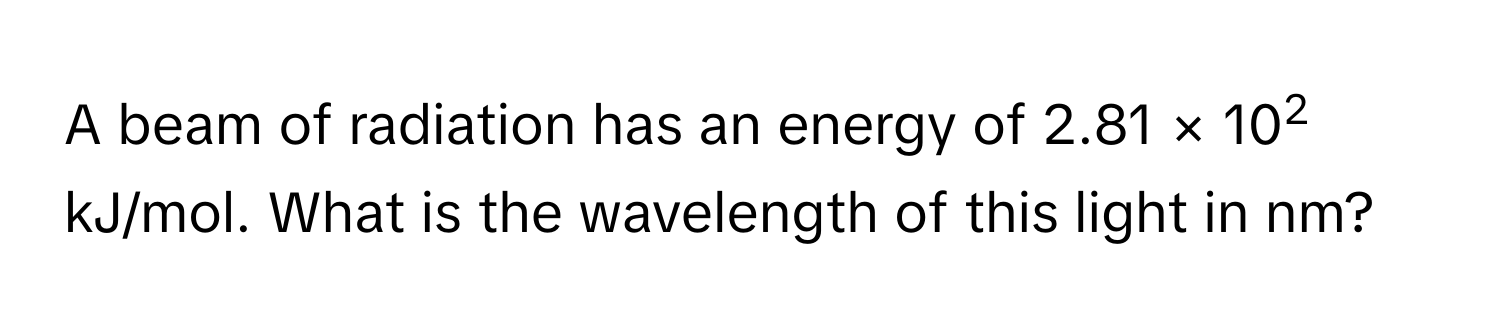 A beam of radiation has an energy of 2.81 × 102 kJ/mol. What is the wavelength of this light in nm?