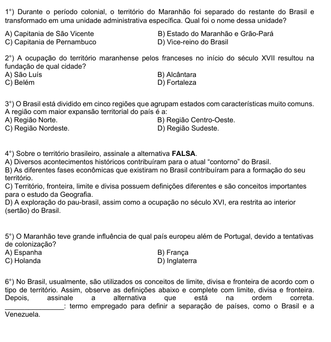 1°) Durante o período colonial, o território do Maranhão foi separado do restante do Brasil e
transformado em uma unidade administrativa específica. Qual foi o nome dessa unidade?
A) Capitania de São Vicente B) Estado do Maranhão e Grão-Pará
C) Capitania de Pernambuco D) Vice-reino do Brasil
2°) A ocupação do território maranhense pelos franceses no início do século XVII resultou na
fundação de qual cidade?
A) São Luís B) Alcântara
C) Belém D) Fortaleza
3°) O Brasil está dividido em cinco regiões que agrupam estados com características muito comuns.
A região com maior expansão territorial do país é a:
A) Região Norte. B) Região Centro-Oeste.
C) Região Nordeste. D) Região Sudeste.
4°) Sobre o território brasileiro, assinale a alternativa FALSA.
A) Diversos acontecimentos históricos contribuíram para o atual “contorno” do Brasil.
B) As diferentes fases econômicas que existiram no Brasil contribuíram para a formação do seu
território.
C) Território, fronteira, limite e divisa possuem definições diferentes e são conceitos importantes
para o estudo da Geografia.
D) A exploração do pau-brasil, assim como a ocupação no século XVI, era restrita ao interior
(sertão) do Brasil.
5°) O Maranhão teve grande influência de qual país europeu além de Portugal, devido a tentativas
de colonização?
A) Espanha B) França
C) Holanda D) Inglaterra
6°) No Brasil, usualmente, são utilizados os conceitos de limite, divisa e fronteira de acordo com o
tipo de território. Assim, observe as definições abaixo e complete com limite, divisa e fronteira.
Depois, assinale a alternativa que está na ordem correta.
_: termo empregado para definir a separação de países, como o Brasil e a
Venezuela.