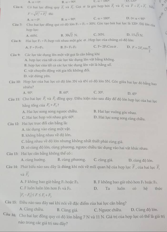 A. a=0°. B. alpha =90°. C. a=180° D.
Câu 6: Có hai lực đồng quy overline F_1 và overline F_2 Gọi ư là gốc hợp bởi overline F_1 và vector F_1 và overline F=overline F_1+overline F_2· NG A. 1
a
F=sqrt (F_1)^2+F_2^2 thì:
A. alpha =0°. B. alpha =90°. C. alpha =180°. D. 0 <90°
Cầu 7: Cho hai lực đồng qui có độ lớn F_1=F_2=30N. Góc tạo bởi hai lực là 120°. Độ lớn của
hợp lực:
A. 60N. B. 30sqrt(2)N. C. 30N. D. 15sqrt(3)N.
Câu 8: Hai lực F_1=F_2 OP với nhau một góc α . Hợp lực của chúng có độ lớn:
A. F=F_1+F_2. B. F=F_1-F_2 C. F=2F_1Cosalpha . D. F=2F_1 cos  alpha /2 .
Câu 9: Các lực tác dụng lên một vật gọi là cân bằng khi
A. hợp lực của tất cả các lực tác dụng lên vật bằng không.
B. hợp lực của tất cá các lực tác dụng lên vật là hằng số.
C. vật chuyển động với gia tốc không đối.
D. vật đứng yên.
Câu 10: Hợp lực của hai lực có độ lớn 3N và 4N có độ lớn 5N. Góc giữa hai lực đó bằng bao
nhiêu?
A. 90°. B. 60°. C. 30°. D. 45°
Câu 11: Cho hai lực overline F_1 và vector F_2 đồng quy. Điều kiện nào sau đây để độ lớn hợp lực của hai lực
bằng tống của F_1+F_2 ？
A. Hai lực song song ngược chiều. B. Hai lực vuông góc nhau.
C. Hai lực hợp với nhau góc 60°. D. Hai lực song song cùng chiều.
Câu 12: Hai lực trực đối cần bằng là:
A. tác dụng vào cùng một vật.
B. không bằng nhau về độ lớn.
C. bằng nhau về độ lớn nhưng không nhất thiết phải cùng giá.
D. có cùng độ lớn, cùng phương, ngược chiều tác dụng vào hai vật khác nhau.
Câu 13: Hai lực cân bằng không thể có :
A. cùng huớng. B. cùng phương. C. cùng giá. D. cùng độ lớn.
Câu 14: Phát biểu nào sau đây là đúng khi nói về mối quan hệ của hợp lực overline F , của hai lực overline F_1
và vector F_2
A. F không bao giờ bằng F₁ hoặc F_2. B. F không bao giờ nhỏ hơn F_1 hoặc F2.
C. F luôn luôn lớn hơn F_1 và F_2. D. Ta luôn có hệ thức
|F_1-F_2|≤ F≤ F_1+F_2
Câu 15: Điều nào sau đây sai khi nói về đặc điểm của hai lực cân bằng?
A. Cùng chiều. B. Cùng giá. C. Ngược chiều. D. Cùng độ lớn.
Câu 16: Cho hai lực đồng quy có độ lớn bằng 7 N và 11 N. Giá trị của hợp lực có thể là giá trị
nào trong các giá trị sau đây?