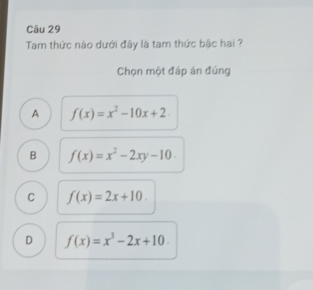 Tam thức nào dưới đây là tam thức bậc hai ?
Chọn một đáp án đúng
A f(x)=x^2-10x+2.
B f(x)=x^2-2xy-10.
C f(x)=2x+10.
D f(x)=x^3-2x+10.