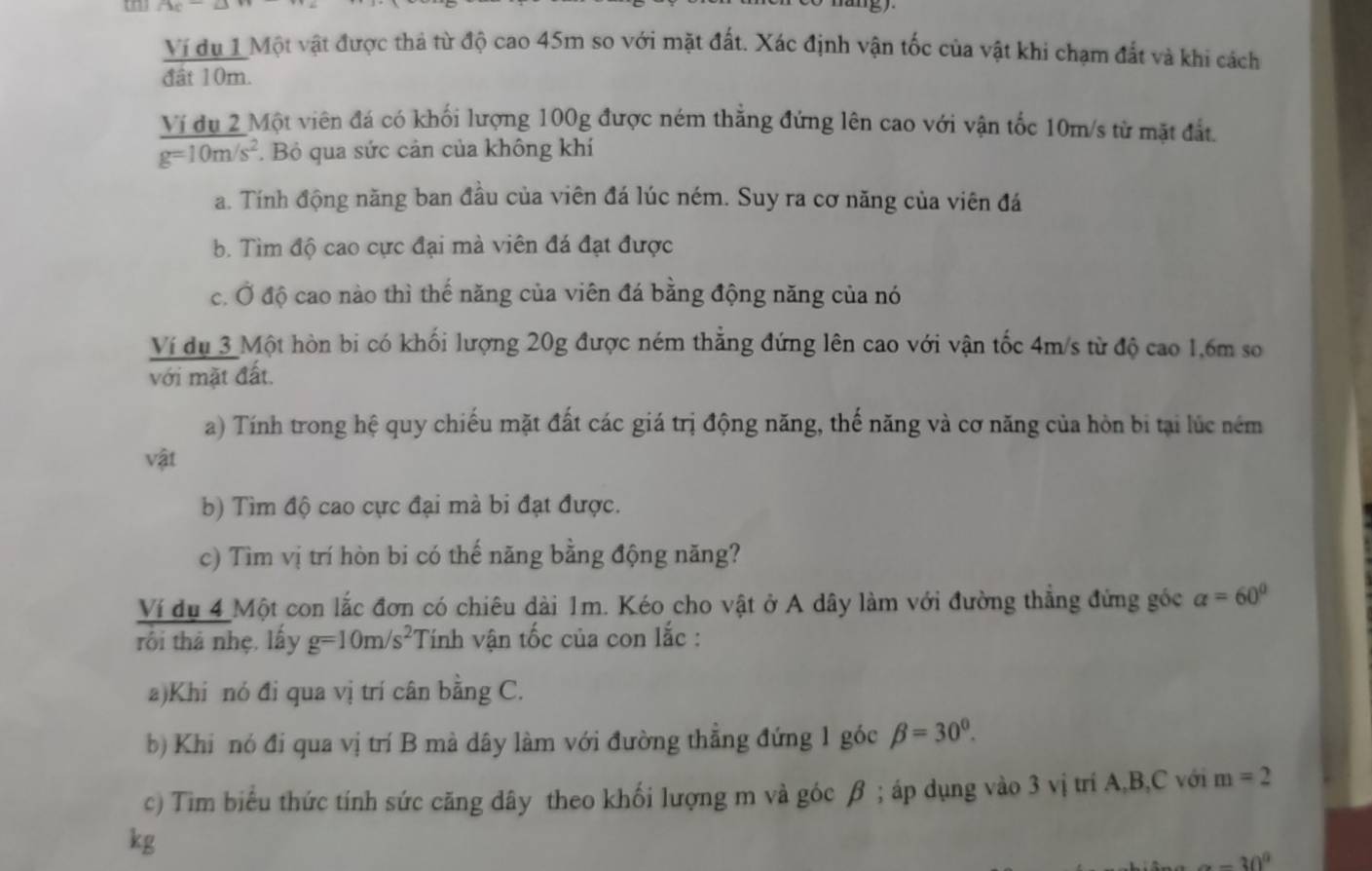 AC
Vi du 1 Một vật được thả từ độ cao 45m so với mặt đất. Xác định vận tốc của vật khi chạm đất và khi cách
đật 10m.
Ví dụ 2 Một viên đá có khối lượng 100g được ném thắng đứng lên cao với vận tốc 10m/s từ mặt đất.
g=10m/s^2.  Bỏ qua sức cản của không khí
a. Tính động năng ban đầu của viên đá lúc ném. Suy ra cơ năng của viên đá
b. Tìm độ cao cực đại mà viên đá đạt được
c. Ở độ cao nào thì thế năng của viên đá bằng động năng của nó
Ví dụ 3 Một hòn bi có khối lượng 20g được ném thẳng đứng lên cao với vận tốc 4m/s từ độ cao 1,6m so
với mặt đất.
a) Tính trong hệ quy chiếu mặt đất các giá trị động năng, thế năng và cơ năng của hòn bi tại lúc ném
vật
b) Tìm độ cao cực đại mà bi đạt được.
c) Tìm vị trí hòn bi có thế năng bằng động năng?
Ví du 4 Một con lắc đơn có chiêu dài 1m. Kéo cho vật ở A dây làm với đường thẳng đứng góc alpha =60°
rối thả nhẹ, lấy g=10m/s^2 Tính vận tốc của con lắc :
a)Khi nó đi qua vị trí cân bằng C.
b) Khi nó đi qua vị trí B mà dây làm với đường thẳng đứng 1 góc beta =30^0.
c) Tim biểu thức tính sức căng dây theo khối lượng m và góc β ; áp dụng vào 3 vị trí A,B,C với m=2
kg
-30^0
