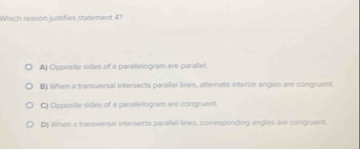 Which reason justifies statement 4?
A) Opposite sides of a parallelogram are parallel.
B) When a transversal intersects parallel lines, alternate interior angles are congruent.
C) Opposite sides of a parallelogram are congruent.
D) When a transversal intersects parallel lines, corresponding angles are congruent.