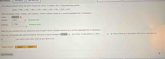 The following figures show the price of gold per ounce, in dollars, for a 10 -business-day period.
1,820, 1,785, 1,780, 1, 786, 1, 778, 1,780, 1, 793, 1,781, 1,743, 1,737
Find the sample mean, median, and mode(s). (Enter multiple modes as a comma-separated list, if necessary.) 
mean 16219.7 x 
median 1,780.5 Awesame job! 
mode(s) 1,780 Amazing work 
What do your answers tell you about the price of gold? (Enter multiple answers as a comma-separated list, if necessary.) 
Over the 10 -business-day period sampled, the price of gold averaged $ 1,778.3 per ounce. It was above $ 1,780.5 as many times as it was below that price, and stood at
5 □ per ounce more often than at any other price. 
Need Help? Read II Masior II 
Submit Answer