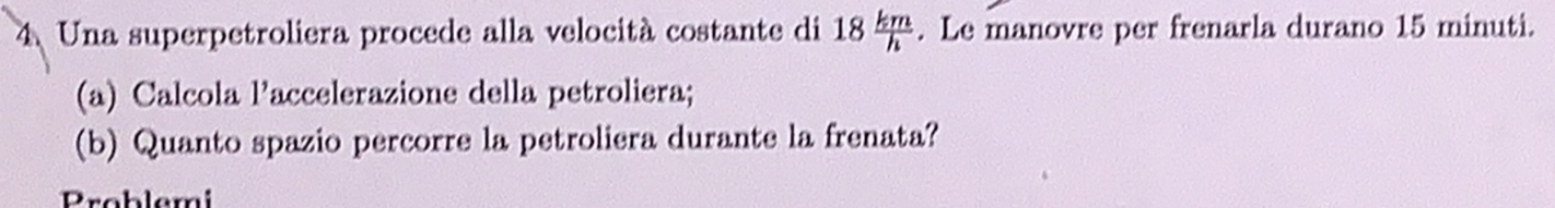 Una superpetroliera procede alla velocità costante di 18 km/h . Le manovre per frenarla durano 15 minuti. 
(a) Calcola l’accelerazione della petroliera; 
(b) Quanto spazio percorre la petroliera durante la frenata? 
Problemi