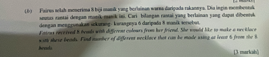 Fairus telah menerima 8 biji maník yang berlainan warna daripada rakannya. Dia ingin membentuk 
seutas rantai dengan manik-manik ini. Cari bilangan rantai yang berlainan yang dapat dibentuk 
dengan menggunakan sekurang- kurangnya 6 daripada 8 manik tersebut. 
Fairus received 8 beads with different colours from her friend. She would like to make a necklace 
with these beads. Find number of different necklace that can be made using at least 6 from the 8
beads 
[3 markah]