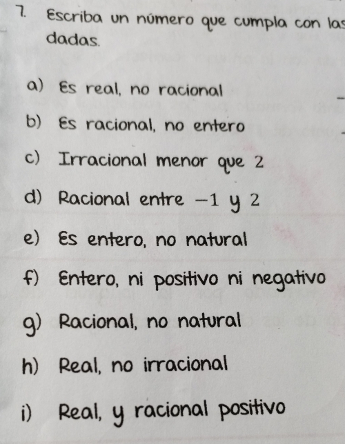 Escriba un número que cumpla con las
dadas.
a) Es real, no racional
b) Es racional, no entero
c) Irracional menor que 2
d) Racional entre -1 y 2
e) Es entero, no natural
f) Entero, ni positivo ni negativo
g) Racional, no natural
h) Real, no irracional
i) Real, y racional positivo