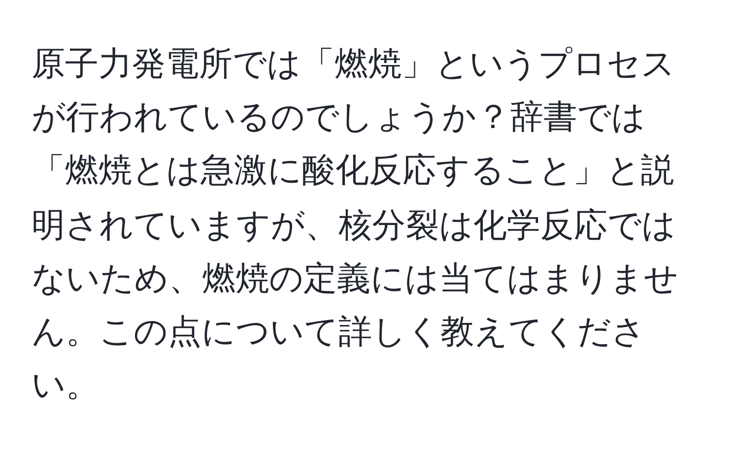 原子力発電所では「燃焼」というプロセスが行われているのでしょうか？辞書では「燃焼とは急激に酸化反応すること」と説明されていますが、核分裂は化学反応ではないため、燃焼の定義には当てはまりません。この点について詳しく教えてください。