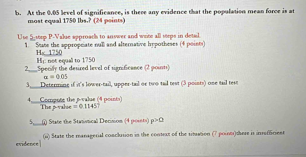 At the 0.05 level of significance, is there any evidence that the population mean force is at 
most equal 1750 lbs.? (24 points) 
Use 5step P -Value approach to answer and write all steps in detail. 
1. State the appropriate null and alternative hypotheses (4 points) 
Ho____ 750
H: not equal to 1750
2._ Specify the desired level of significance (2 points)
alpha =0.05
3. Determine if it’s lower-tail, upper-tail or two tail test (3 points) one tail test 
4. Compute the p -value (4 points) 
The p-value =0.11457
5._ State the Statistical Decision (4 points) p>Omega
(ii) State the managerial conclusion in the context of the situation (7 points)there is insufficient 
evidence