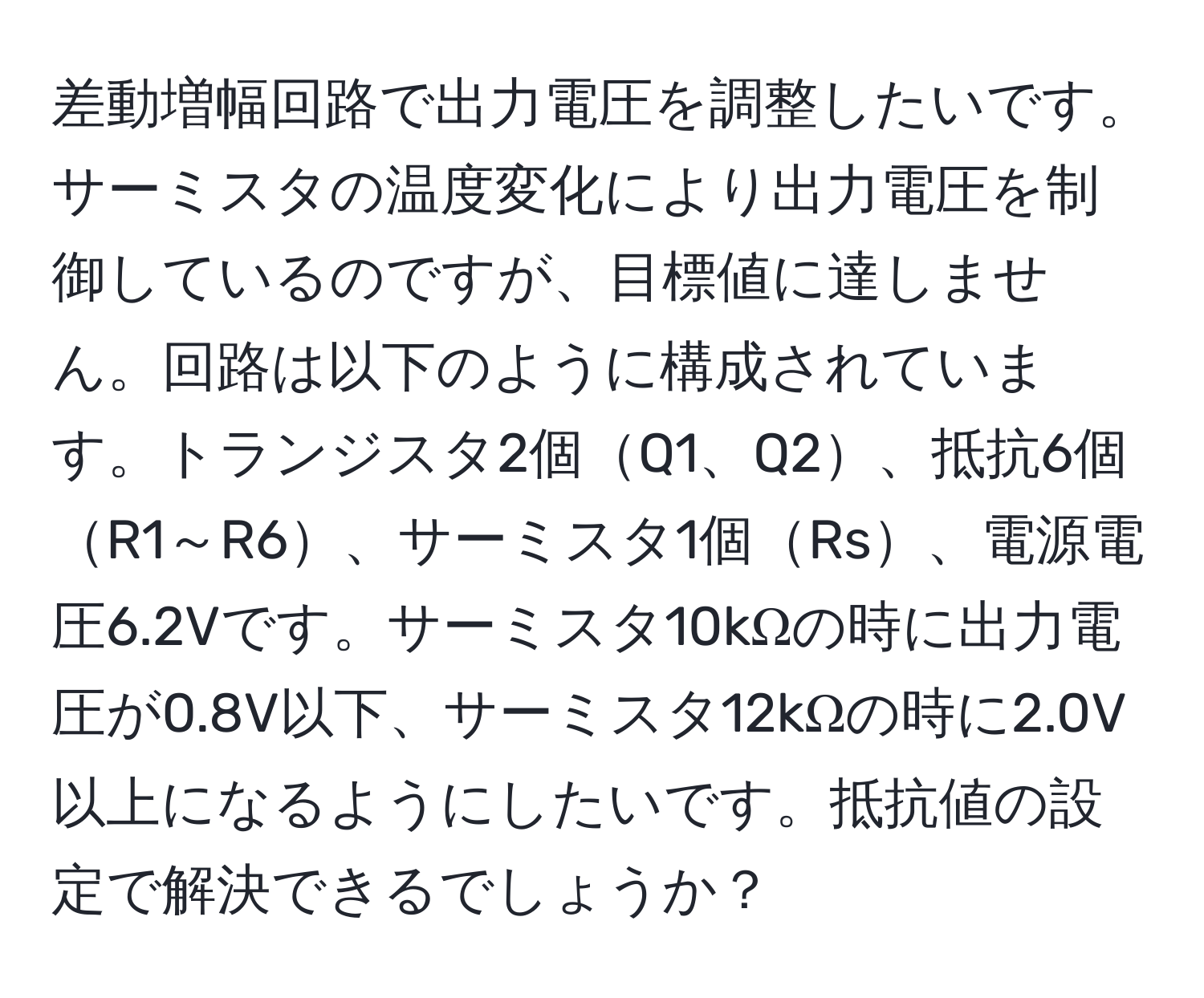 差動増幅回路で出力電圧を調整したいです。サーミスタの温度変化により出力電圧を制御しているのですが、目標値に達しません。回路は以下のように構成されています。トランジスタ2個Q1、Q2、抵抗6個R1～R6、サーミスタ1個Rs、電源電圧6.2Vです。サーミスタ10kΩの時に出力電圧が0.8V以下、サーミスタ12kΩの時に2.0V以上になるようにしたいです。抵抗値の設定で解決できるでしょうか？