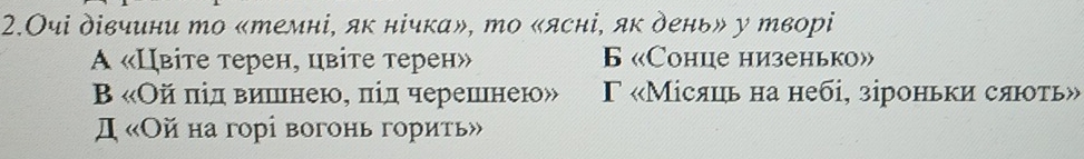 2.Очі дівчини то «темні, як нічка», то «ясні, як день» у творі
A «Цвіте терен, цвіте терен» 6 «Сонце низенько»
Β «Ой πід вишлнею, πіл черешннею» Γ «Місяць на небі, зіроньки сяюоть»
Д «Ой на горі вогонь горить»