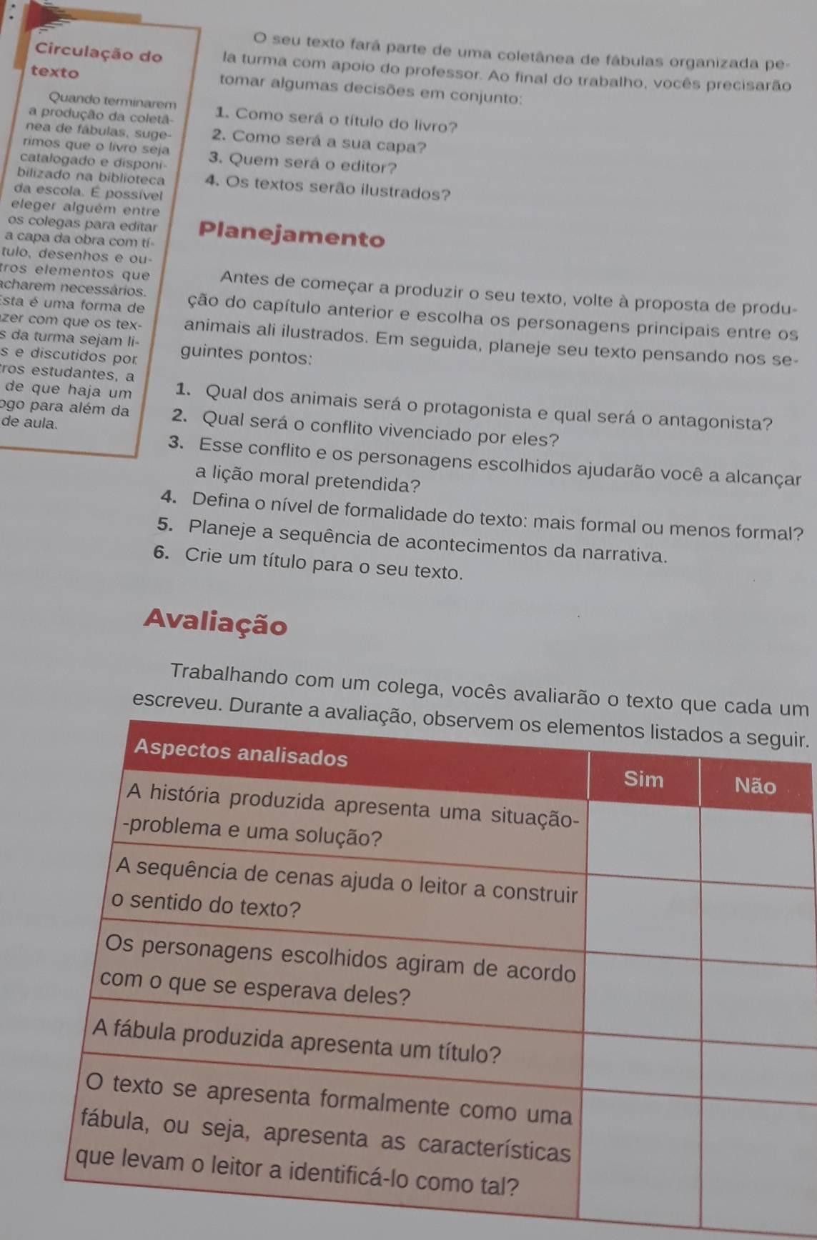 seu texto fará parte de uma coletânea de fábulas organizada pe-
Circulação do la turma com apoio do professor. Ao final do trabalho, vocês precisarão
texto tomar algumas decisões em conjunto:
Quando terminarem
a produção da coletã- 1. Como será o título do livro?
nea de fábulas, suge- 2. Como será a sua capa?
rimos que o livro seja
catalogado e disponi 3. Quem será o editor?
bilizado na biblioteca 4. Os textos serão ilustrados?
da escola. É possível
eleger alguém entre
os colegas para edítar Planejamento
a capa da obra com tí-
tulo, desenhos e ou-
tros elementos que Antes de começar a produzir o seu texto, volte à proposta de produ-
acharem necessários.
Esta é uma forma de ção do capítulo anterior e escolha os personagens principais entre os
s da turma sejam li-
zer com que os tex- animais ali ilustrados. Em seguida, planeje seu texto pensando nos se-
s e discutidos por guintes pontos:
de que haja um
tros estudantes, a 1. Qual dos animais será o protagonista e qual será o antagonista?
ogo para além da 2. Qual será o conflito vivenciado por eles?
de aula.
3. Esse conflito e os personagens escolhidos ajudarão você a alcançar
a lição moral pretendida?
4. Defina o nível de formalidade do texto: mais formal ou menos formal?
5. Planeje a sequência de acontecimentos da narrativa.
6. Crie um título para o seu texto.
Avaliação
Trabalhando com um colega, vocês avaliarão o texto que m
escreveu. Duir.