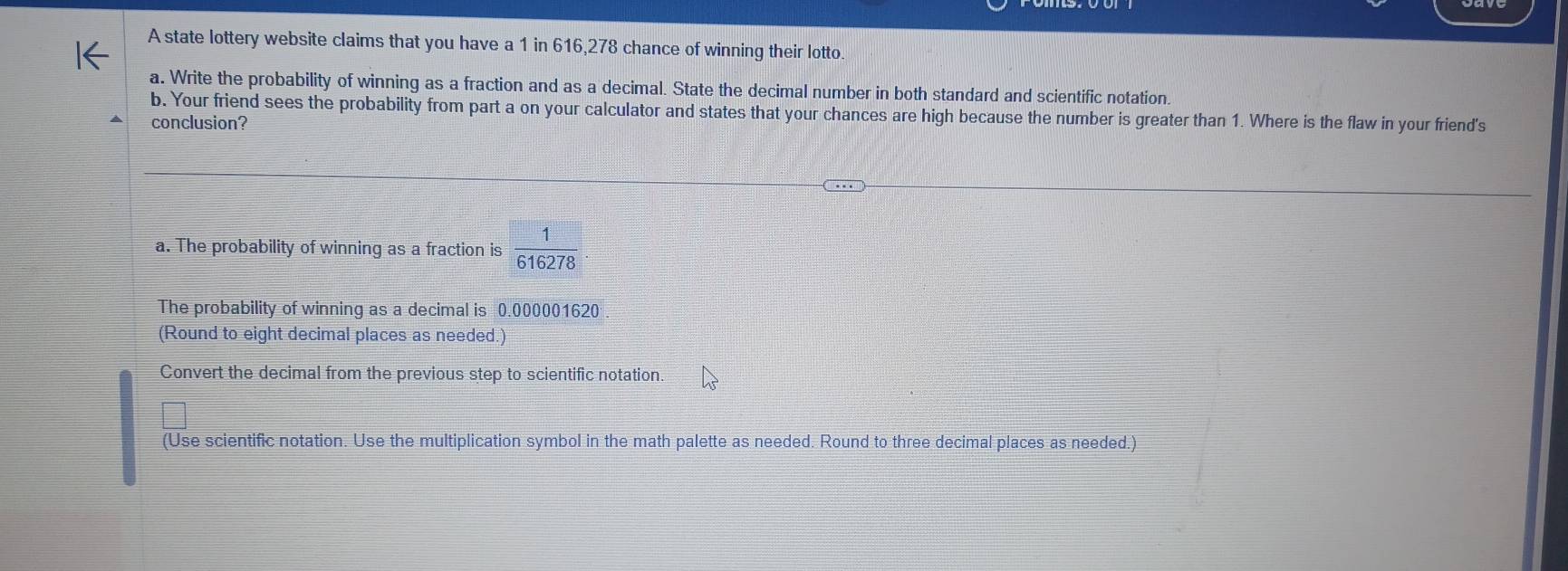 A state lottery website claims that you have a 1 in 616,278 chance of winning their lotto. 
a. Write the probability of winning as a fraction and as a decimal. State the decimal number in both standard and scientific notation. 
b. Your friend sees the probability from part a on your calculator and states that your chances are high because the number is greater than 1. Where is the flaw in your friend's 
conclusion? 
a. The probability of winning as a fraction is  1/616278 . 
The probability of winning as a decimal is 0.000001620
(Round to eight decimal places as needed.) 
Convert the decimal from the previous step to scientific notation. 
(Use scientific notation. Use the multiplication symbol in the math palette as needed. Round to three decimal places as needed.)