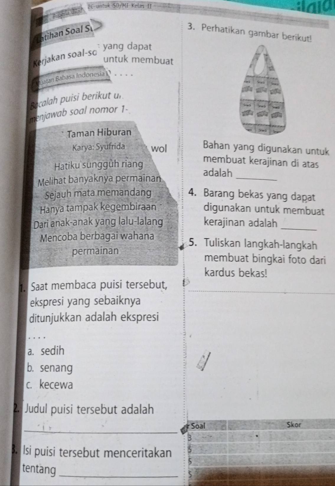 Bupeña dilid
2C untuk SD/MI Kelas II :Ialo
Itihan Soal S 3. Perhatikan gambar berikut!
: yang dapat
Kerjakan soal-sc
untuk membuat
atan Babasa Indonesia 
Bacalah puisi berikut un
menjawab soal nomor 1-
Taman Hiburan
Twi
Karya: Syufrida wol
Bahan yang digunakan untuk
Hatiku sungguh riang
membuat kerajinan di atas
adalah_
Melihat banyaknya permainan
Sejauh mata memandang 4. Barang bekas yang dapat
Hanya tampak kegembiraan digunakan untuk membuat
Dari anak-anak yang lalu-lalang kerajinan adalah_
Mencoba berbagai wahana 5. Tuliskan langkah-langkah
permainan
membuat bingkai foto dari
kardus bekas!
1. Saat membaca puisi tersebut,
ekspresi yang sebaiknya
ditunjukkan adalah ekspresi
_
a. sedih
b. senang
c. kecewa
2. Judul puisi tersebut adalah
_
Soal Skor
3
B. Isi puisi tersebut menceritakan 5
5
tentang_
5