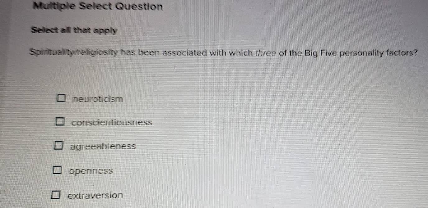 Multiple Select Question
Select all that apply
Spirituality religiosity has been associated with which three of the Big Five personality factors?
neuroticism
conscientiousness
agreeableness
openness
extraversion