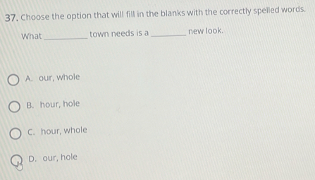 37, Choose the option that will fill in the blanks with the correctly spelled words.
What _town needs is a _new look.
A. our, whole
B. hour, hole
C. hour, whole
D. our, hole