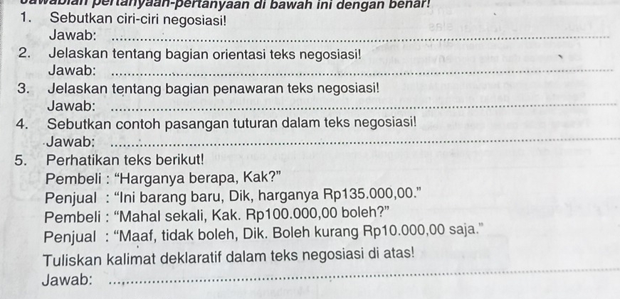 pabian pertanyaan-pertanyaan di bawah ini dengan benar! 
1. Sebutkan ciri-ciri negosiasi! 
Jawab:_ 
2. Jelaskan tentang bagian orientasi teks negosiasi! 
Jawab:_ 
3. Jelaskan tentang bagian penawaran teks negosiasi! 
Jawab:_ 
4. Sebutkan contoh pasangan tuturan dalam teks negosiasi! 
Jawab: 
_ 
5. Perhatikan teks berikut! 
Pembeli : “Harganya berapa, Kak?” 
Penjual : “Ini barang baru, Dik, harganya Rp135.000,00.” 
Pembeli : “Mahal sekali, Kak. Rp100.000,00 boleh?” 
Penjual : “Maaf, tidak boleh, Dik. Boleh kurang Rp10.000,00 saja.” 
_ 
Tuliskan kalimat deklaratif dalam teks negosiasi di atas! 
Jawab: