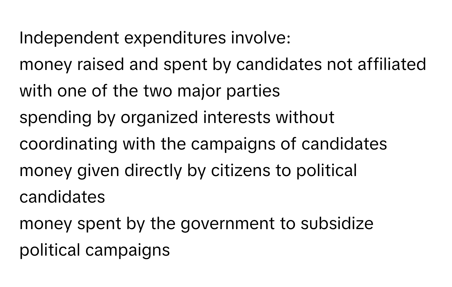 Independent expenditures involve:
money raised and spent by candidates not affiliated with one of the two major parties
spending by organized interests without coordinating with the campaigns of candidates
money given directly by citizens to political candidates
money spent by the government to subsidize political campaigns