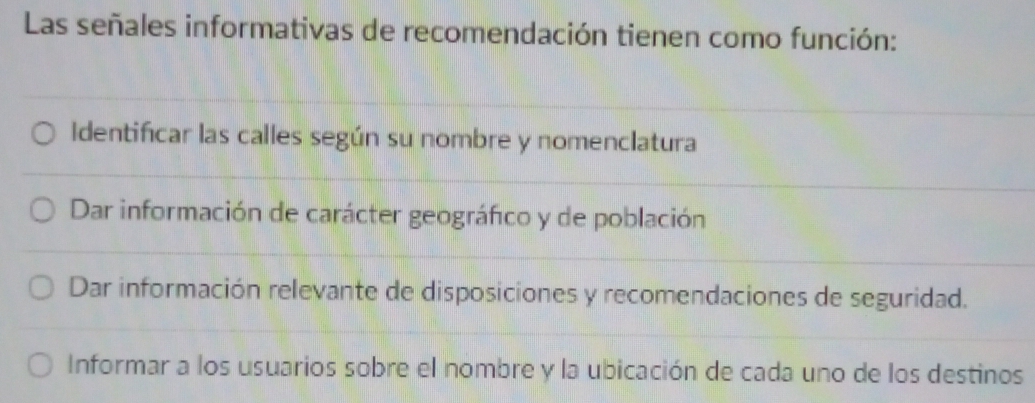 Las señales informativas de recomendación tienen como función:
Identificar las calles según su nombre y nomenclatura
Dar información de carácter geográfico y de población
Dar información relevante de disposiciones y recomendaciones de seguridad.
Informar a los usuarios sobre el nombre y la ubicación de cada uno de los destinos