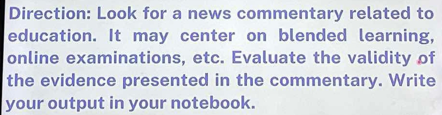 Direction: Look for a news commentary related to 
education. It may center on blended learning, 
online examinations, etc. Evaluate the validity of 
the evidence presented in the commentary. Write 
your output in your notebook.