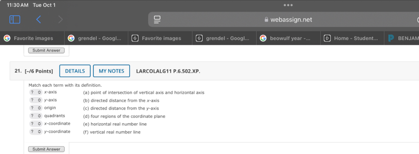 11:30 AM Tue Oct 1 .
webassign.net
Favorite images grendel - Googl... Favorite images grendel - Googl... beowulf year -... Home - Student... BENJAM
Submit Answer
21. [-/6 Points] DETAILS MY NOTES LARCOLALG11 P.6.502.XP.
Match each term with its definition.
φ x-axis (a) point of intersection of vertical axis and horizontal axis
y-axis (b) directed distance from the x-axis
origin (c) directed distance from the y-axis
quadrants (d) four regions of the coordinate plane
# x-coordinate (e) horizontal real number line
y-coordinate (f) vertical real number line
Submit Answer