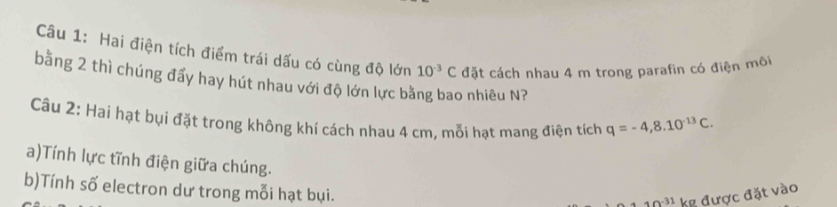 Hai điện tích điểm trái dấu có cùng độ lớn 10^(-3)C đặt cách nhau 4 m trong parafin có điện môi 
bằng 2 thì chúng đẩy hay hút nhau với độ lớn lực bằng bao nhiêu N? 
Câu 2: Hai hạt bụi đặt trong không khí cách nhau 4 cm, mỗi hạt mang điện tích q=-4, 8.10^(-13)C. 
a)Tính lực tĩnh điện giữa chúng. 
b)Tính số electron dư trong mỗi hạt bụi.
x=? '' kg được đặt vào