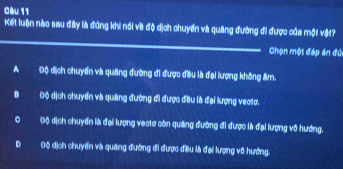 Kết luận nàc sau đây là đúng khi nói về độ dịch chuyển và quãng đường đi được của một vật?
Chọn một đáp án đú
A Độ dịch chuyển và quãng đường đi được đều là đại lượng không âm,
B Độ dịch chuyển và quãng đường đi được đều là đại lượng vectơ.
。 Độ dịch chuyển là đại lượng vectơ còn quãng đường đi được là đại lượng vô hướng,
D Độ dịch chuyển và quãng đường đi được đều là đại lượng vô hướng.