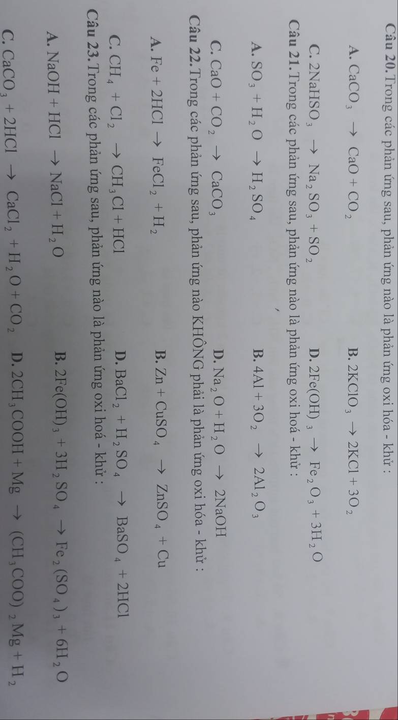 Câu 20.Trong các phản ứng sau, phản ứng nào là phản ứng oxi hóa - khử :
A. CaCO_3to CaO+CO_2 B. 2KClO_3to 2KCl+3O_2
C. 2NaHSO_3to Na_2SO_3+SO_2 D. 2Fe(OH)_3to Fe_2O_3+3H_2O
Câu 21.Trong các phản ứng sau, phản ứng nào là phản ứng oxi hoá - khử :
A. SO_3+H_2Oto H_2SO_4 B. 4Al+3O_2to 2Al_2O_3
C. CaO+CO_2to CaCO_3 D. Na_2O+H_2Oto 2NaOH
Câu 22.Trong các phản ứng sau, phản ứng nào KHÔNG phải là phản ứng oxi hóa - khử :
B.
A. Fe+2HClto FeCl_2+H_2 Zn+CuSO_4to ZnSO_4+Cu
C. CH_4+Cl_2to CH_3Cl+HCl
D. BaCl_2+H_2SO_4to BaSO_4+2HCl
Câu 23.Trong các phản ứng sau, phản ứng nào là phản ứng oxi hoá - khử :
A. NaOH+HClto NaCl+H_2O
B. 2Fe(OH)_3+3H_2SO_4to Fe_2(SO_4)_3+6H_2O
C. CaCO_3+2HClto CaCl_2+H_2O+CO_2 D. 2CH_3COOH+Mgto (CH_3COO)_2Mg+H_2