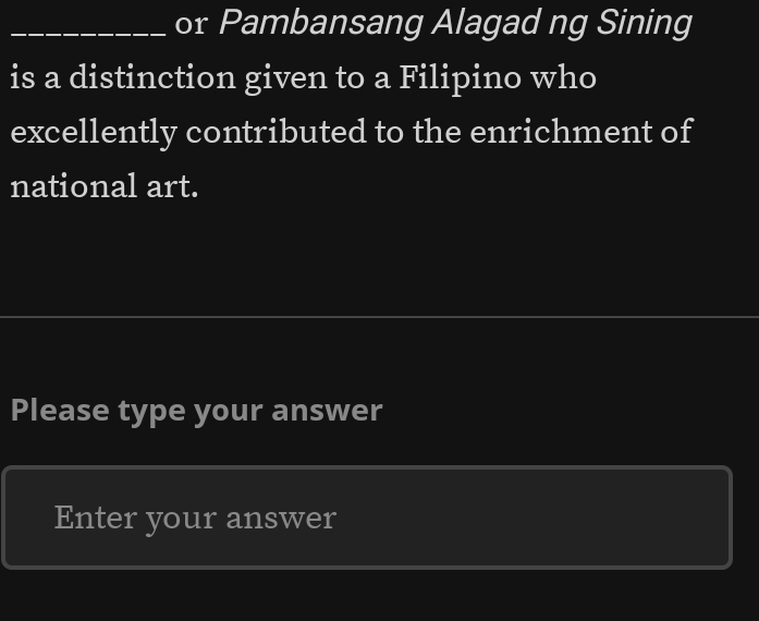 or Pambansang Alagad ng Sining 
is a distinction given to a Filipino who 
excellently contributed to the enrichment of 
national art. 
Please type your answer 
Enter your answer