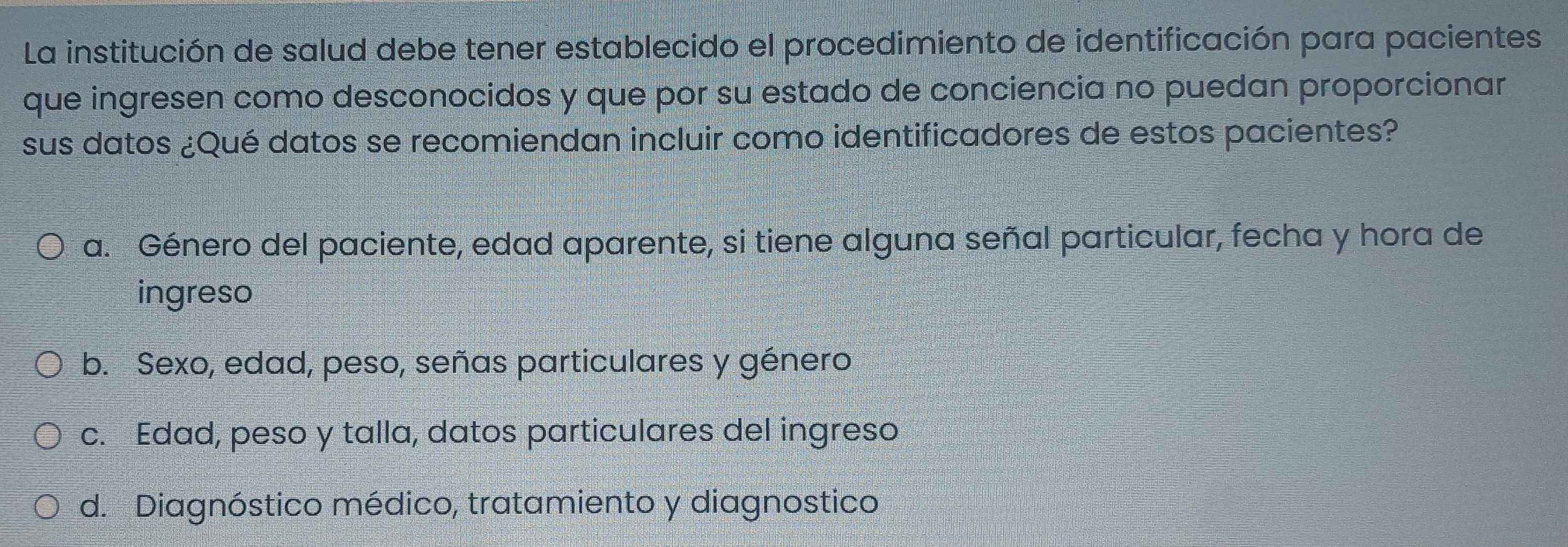 La institución de salud debe tener establecido el procedimiento de identificación para pacientes
que ingresen como desconocidos y que por su estado de conciencia no puedan proporcionar
sus datos ¿Qué datos se recomiendan incluir como identificadores de estos pacientes?
a. Género del paciente, edad aparente, si tiene alguna señal particular, fecha y hora de
ingreso
b. Sexo, edad, peso, señas particulares y género
c. Edad, peso y talla, datos particulares del ingreso
d. Diagnóstico médico, tratamiento y diagnostico