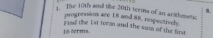 The 10th and the 20th terms of an arithmetic 
progression are 18 and 88, respectively. 
Find the 1st term and the sum of the first
16 terms.