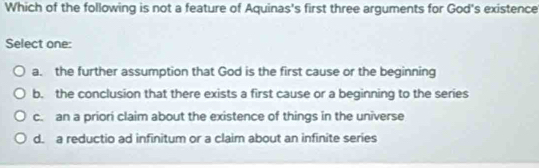 Which of the following is not a feature of Aquinas's first three arguments for God's existence
Select one:
a. the further assumption that God is the first cause or the beginning
b. the conclusion that there exists a first cause or a beginning to the series
c. an a priori claim about the existence of things in the universe
d. a reductio ad infinitum or a claim about an infinite series