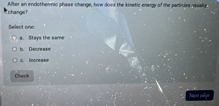 After an endothermic phase change, how does the kinetic energy of the particles usually
change?
Seiect one:
a. Stays the same
b. Decrease
c. Increase
Check
Next page