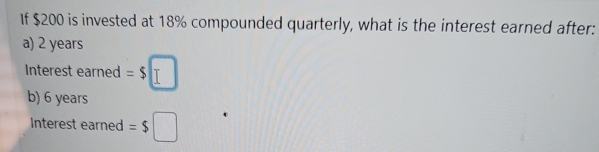 If $200 is invested at 18% compounded quarterly, what is the interest earned after: 
a) 2 years
Interest earned =$□
b) 6 years
Interest earned =$□
t