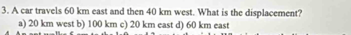 A car travels 60 km east and then 40 km west. What is the displacement?
a) 20 km west b) 100 km c) 20 km east d) 60 km east