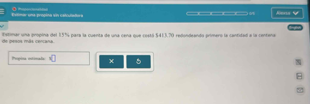 Proporcionalidad 
0/5 
Estimar una propina sin calculadora Alexsa 
English 
Estimar una propina del 15% para la cuenta de una cena que costó $413.70 redondeando primero la cantidad a la centena 
de pesos más cercana. 
Propina estimada: 
×