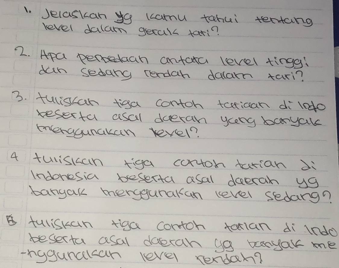 Jelaskan yo kcamu tohui tertang 
level dalam gecals tari? 
2. Apa pertedaah antata level tingg! 
dech sedang cerdah dalam tari? 
3. fulisan tigga contoh tcerican di l0do 
resecta csal doeran yceng bcryale 
enterggunakan revel? 
4 tuliskan tiga corton tarian di 
Indonesia beserta asal deecah ya 
bangak merygurakan level sedang? 
5tuliskan tiga contoh tatian dìindo 
beserta asal doeran ya beanyak me 
-rgganclcan level rendar?