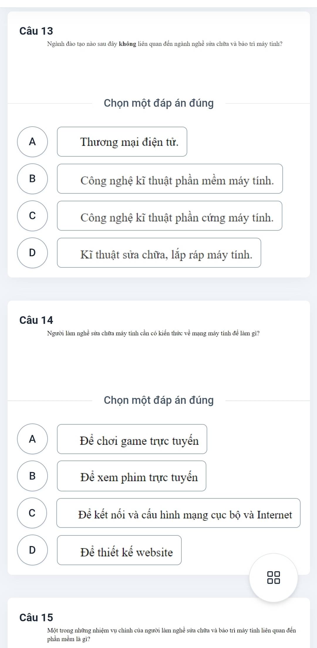 Ngành đào tạo nào sau đây không liên quan đến ngành nghề sửa chữa và bảo trì máy tính?
Chọn một đáp án đúng
A Thương mại điện tử.
B Công nghệ kĩ thuật phần mềm máy tính.
C
Công nghệ kĩ thuật phần cứng máy tính.
D Kĩ thuật sửa chữa, lắp ráp máy tính.
Câu 14
Người làm nghề sửa chữa máy tính cần có kiến thức về mạng máy tính để làm gì?
Chọn một đáp án đúng
A Để chơi game trực tuyến
B Để xem phim trực tuyến
C Để kết nối và cấu hình mạng cục bộ và Internet
D Để thiết kế website
□□
□□
Câu 15
Một trong những nhiệm vụ chính của người làm nghề sửa chữa và bảo trì máy tính liên quan đến
phần mềm là gì?