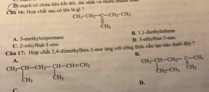 mạch có chứa liên kết đôi, dài nhất và nhiều nhành Ila
Cầu 16: Hợp chất sau có tên là gì ?
beginarrayr CH_3-CH_2-CH_2-CH_3 || CH_2endarray
A. 3 -methylenpentane B. 1, 1 -diethylethene
C. 2 -ethylbut- 1 -ene D. 3 -ethylbut- 3 -ene.
Câu 17: Hợp chất 2, 4 -dimethylhex- 1 -ene ứng với công thức cấu tạo nào dưới đây ?
B.
A.
.beginarrayr CH_3-CH-CH_2-CH-CH=CH_2 CH_3endarray.
beginarrayr CH_3-CH-CH_2-C-CH_3 CH_2-CH_3CH_2endarray.
D.
C.