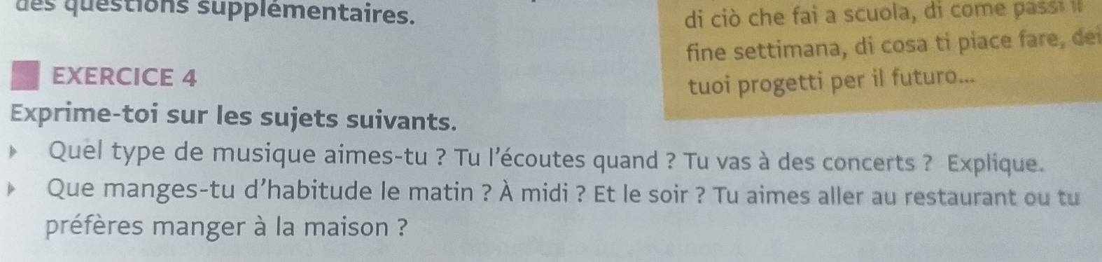 des questions supplementaires. di ciò che fai a scuola, di come pass 
fine settimana, di cosa ti piace fare, dei 
EXERCICE 4 
tuoi progetti per il futuro... 
Exprime-toi sur les sujets suivants. 
Quel type de musique aimes-tu ? Tu l’écoutes quand ? Tu vas à des concerts ? Explique. 
Que manges-tu d’habitude le matin ? À midi ? Et le soir ? Tu aimes aller au restaurant ou tu 
préfères manger à la maison ?