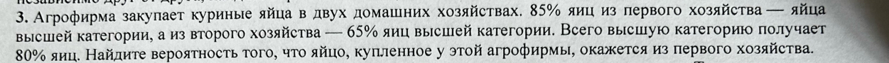 Агрофирма закулает куриные яйца в двух домашних хозяйствах. 85% яиц из первого хозяйства — яйца 
высшей категории, а из второго хозяйства — 65% яиц высшей категории. Всего высшую категорию πолучает
80% яиц. Найдиτе вероятностьтого, что яйцо, куπленное у этой агрофирмы, окажется из πервого хозяйства.