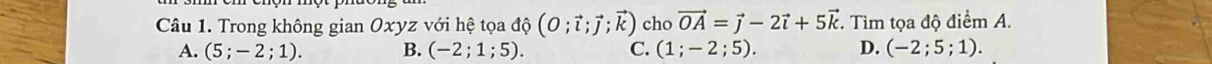 Trong không gian Oxyz với hệ tọa độ (O;vector l;vector J;vector k) cho vector OA=vector j-2vector i+5vector k. Tìm tọa độ điểm A.
A. (5;-2;1). B. (-2;1;5). C. (1;-2;5). D. (-2;5;1).