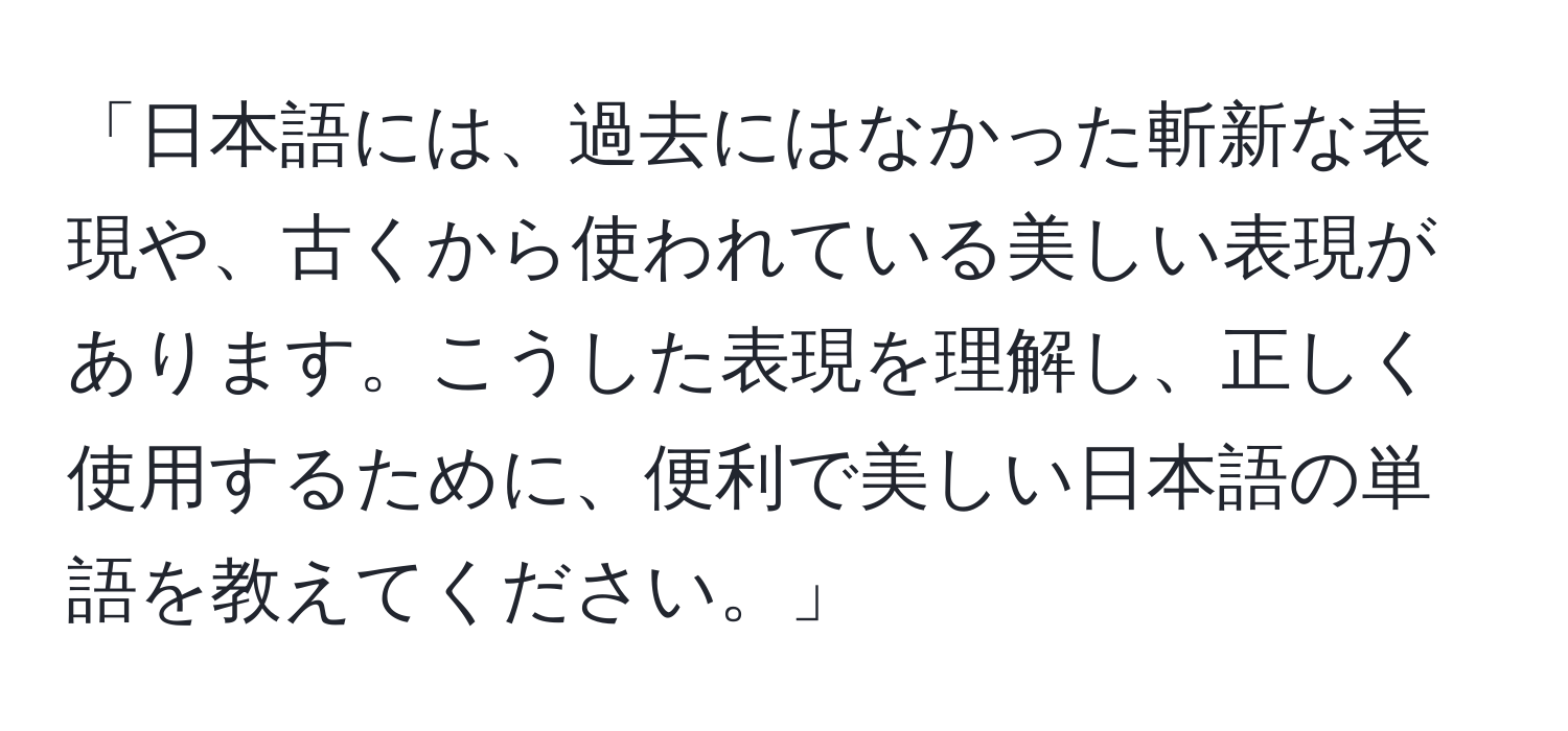 「日本語には、過去にはなかった斬新な表現や、古くから使われている美しい表現があります。こうした表現を理解し、正しく使用するために、便利で美しい日本語の単語を教えてください。」