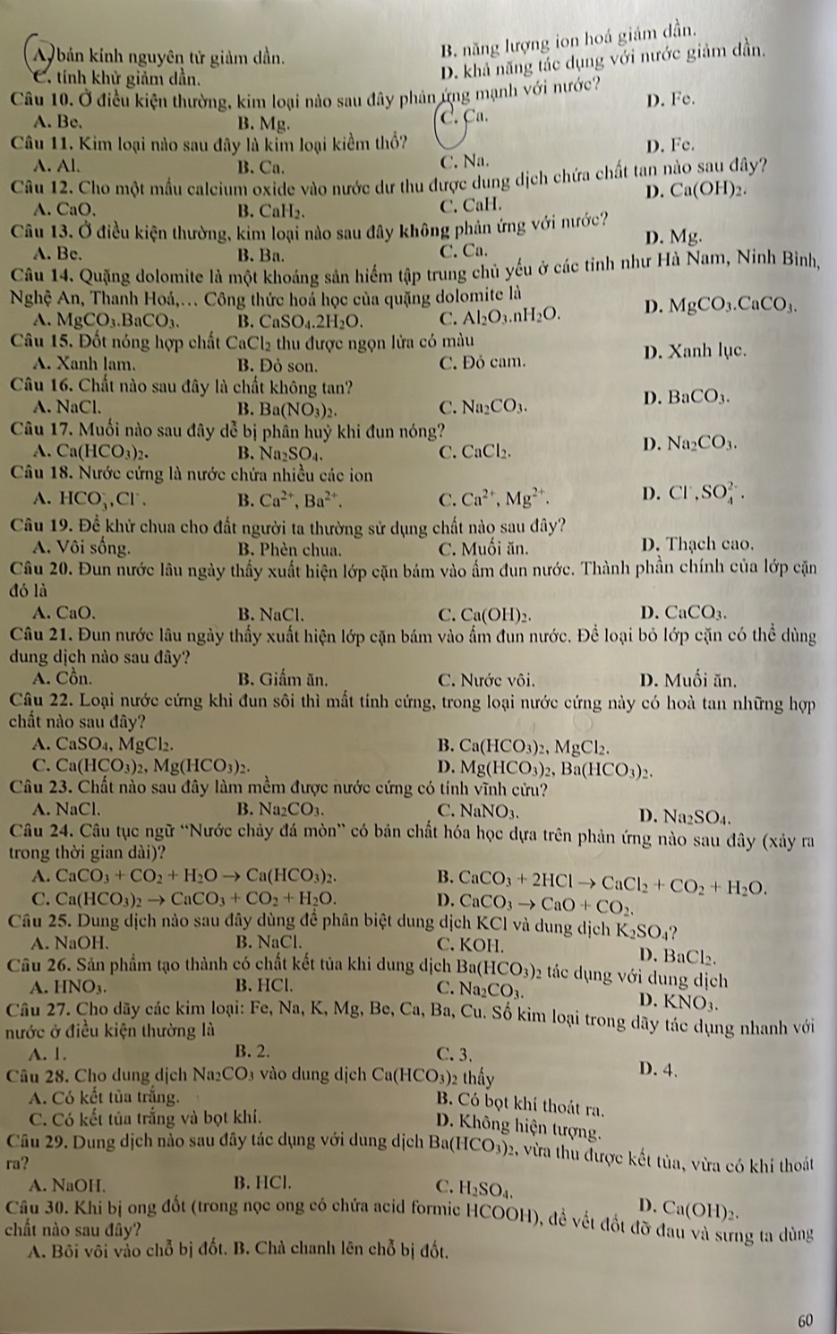 A bản kính nguyên tử giảm dần.
B. năng lượng ion hoá giám dần.
C. tính khử giảm dần.
D. khả năng tác dụng với nước giảm dần.
Câu 10. Ở điều kiện thường, kim loại nào sau đây phản ứng mạnh với nước? D. Fe.
A. Be. B. Mg.
C. Ca.
Câu 11. Kim loại nào sau đây là kểm loại kiểm thổ?
A. Al、 B. Ca. C. Na. D. Fe.
Câu 12. Cho một mẫu calcium oxide vào nước dư thu được dung dịch chứa chất tan nào sau đây?
D. Ca(OH)_2.
A. CaO. B. CaH₂.
C. CaH.
Câu 13. Ở điều kiện thường, kim loại nào sau đây không phản ứng với nước?
D. Mg.
A. Be. B. Ba. C. Ca.
Câu 14. Quặng dolomite là một khoáng sản hiếm tập trung chủ yếu ở các tỉnh như Hà Nam, Ninh Bình,
Nghệ An, Thanh Hoá,... Công thức hoa học của quặng dolomite là
A. MgCO_3.BaCO_3. B. CaSO_4.2H_2O. C. Al_2O_3.nH_2O. D. MgCO_3.CaCO_3.
Câu 15. Đốt nóng hợp chất CaCl_2 thu được ngọn lửa có màu
A. Xanh lam. B. Đỏ son, C. Đỏ cam. D. Xanh lục.
Câu 16. Chất nào sau đây là chất không tan?
A. NaCl. B. Ba(NO_3)_2. C. Na_2CO_3.
D. BaCO_3.
Câu 17. Muối nào sau đây dễ bị phân huỷ khi đun nóng?
A. Ca(HCO_3)_2. B. Na_2SO_4. C. CaCl_2.
D. Na_2CO_3.
Câu 18. Nước cứng là nước chứa nhiều các ion
A. HCO_3^(-,Cl^-). B. Ca^(2+),Ba^(2+). C. Ca^(2+),Mg^(2+). D. Cl^-,SO_4^((2-).
Câu 19. Để khử chua cho đất người ta thường sử dụng chất nào sau đây?
A. Vôi sống. B. Phèn chua. C. Muối ăn. D. Thạch cao.
Câu 20. Đun nước lâu ngày thấy xuất hiện lớp cặn bám vào ẩm đun nước. Thành phần chính của lớp cặn
đó là
CaO. B. NaCl. C. Ca(OH)₂.
D. CaCO_3).
Câu 21. Đun nước lâu ngày thấy xuất hiện lớp cặn bám vào ấm đun nước. Để loại bỏ lớp cặn có thể dùng
dung dịch nào sau đây?
A. Cồn. B. Giấm ăn. C. Nước vôi. D. Muối ăn.
Câu 22. Loại nước cứng khi đun sôi thì mất tính cứng, trong loại nước cứng này có hoà tan những hợp
chất nào sau đây?
A. CaSO_4,MgCl_2. B. Ca(HCO_3)_2,MgCl_2.
C. Ca(HCO_3)_2,Mg(HCO_3)_2. D. Mg(HCO_3)_2,Ba(HCO_3)_2.
Câu 23. Chất nào sau đây làm mềm được nước cứng có tính vĩnh cứu?
A. NaCl. B. Na_2CO_3. C. NaNO_3.
D. Na_2SO_4.
Câu 24. Câu tục ngữ “Nước chảy đá mòn” có bản chất hóa học dựa trên phản ứng nào sau đây (xảy ra
trong thời gian dài)?
A. CaCO_3+CO_2+H_2Oto Ca(HCO_3)_2. B. CaCO_3+2HClto CaCl_2+CO_2+H_2O.
C. Ca(HCO_3)_2to CaCO_3+CO_2+H_2O. D. CaCO_3to CaO+CO_2.
Câu 25. Dung dịch nào sau đây dùng đề phân biệt dung dịch KCl và dung dic K_2SO_4
A. NaOH. B. NaCl.
C. KOF D. BaCl₂.
Câu 26. Sản phẩm tạo thành có chất kết tủa khi dung dịch Ba( (HCO_3) 2 ác dụng với dung dịch
A.HNO_3. B. HCl. C. Na_2CO_3.
D. KNO_3.
Câu 27. Cho dãy các kim loại: Fe, Na, K,Mg g, Be, Ca, Ba, Cu. Số kim loại trong dãy tác dụng nhanh với
nước ở điều kiện thường là
A. 1. B. 2. C. 3. D. 4.
Câu 28. Cho dung dịch Na; CO_3 vào dung dịch Ca(HCO_3)_2 thấy
A. Có kết tủa trắng.
B. Có bọt khí thoát ra.
C. Có kết tủa trắng và bọt khí.
D. Không hiện tượng.
Câu 29. Dung dịch nào sau đây tác dụng với dung dịch B Ba(HCO_3) )2, vừa thu được kết tủa, vừa có khi thoát
ra?
A. NaOH. B. HCl. C. H_2SO_4.
D. Ca(OH)_2.
Câu 30. Khi bị ong đốt (trong nọc ong có chứa acid formic HCOOH), đề vết đốt đỡ đau và sưng ta dùng
chất nào sau đây?
A. Bôi vôi vảo chỗ bị đốt. B. Chà chanh lên chỗ bị đốt.
60