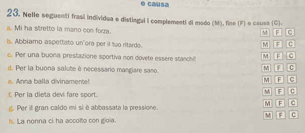 causa
23. Nelle seguenti frasi individua e distingui i complementi di modo (M), fine (F) e causa (C).
a. Mi ha stretto la mano con forza.
M F c
b. Abbiamo aspettato un’ora per il tuo ritardo.
M F C
c. Per una buona prestazione sportiva non dovete essere stanchi!
M F C
d. Per la buona salute è necessario mangiare sano.
M F C
e. Anna balla divinamente!
M F C
C
f. Per la dieta devi fare sport.
M F C
g. Per il gran caldo mi si è abbassata la pressione.
M F C
h. La nonna ci ha accolto con gioia.