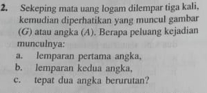 Sekeping mata uang logam dilempar tiga kali, 
kemudian diperhatikan yang muncul gambar 
(G) atau angka (A). Berapa peluang kejadian 
munculnya: 
a. lemparan pertama angka, 
b. lemparan kedua angka, 
c. tepat dua angka berurutan?