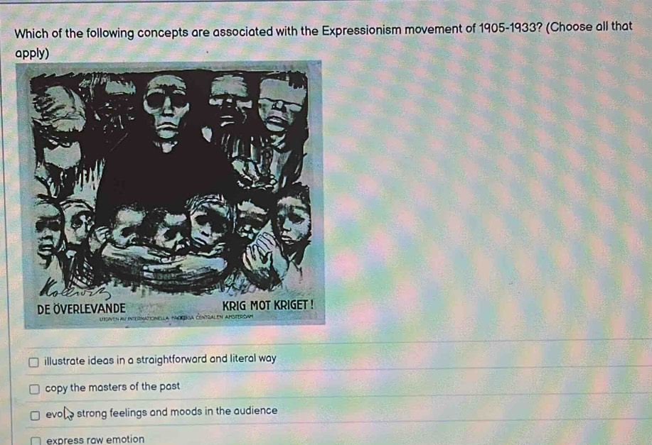 Which of the following concepts are associated with the Expressionism movement of 1905-1933? (Choose all that
apply)
illustrate ideas in a straightforward and literal way
copy the masters of the past
evol strong feelings and moods in the audience .
express raw emotion