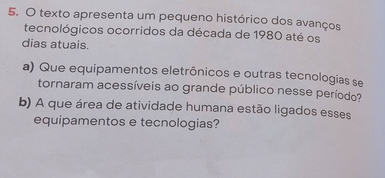 texto apresenta um pequeno histórico dos avanços 
tecnológicos ocorridos da década de 1980 até os 
dias atuais. 
a) Que equipamentos eletrônicos e outras tecnologias se 
tornaram acessíveis ao grande público nesse período? 
b) A que área de atividade humana estão ligados esses 
equipamentos e tecnologias?