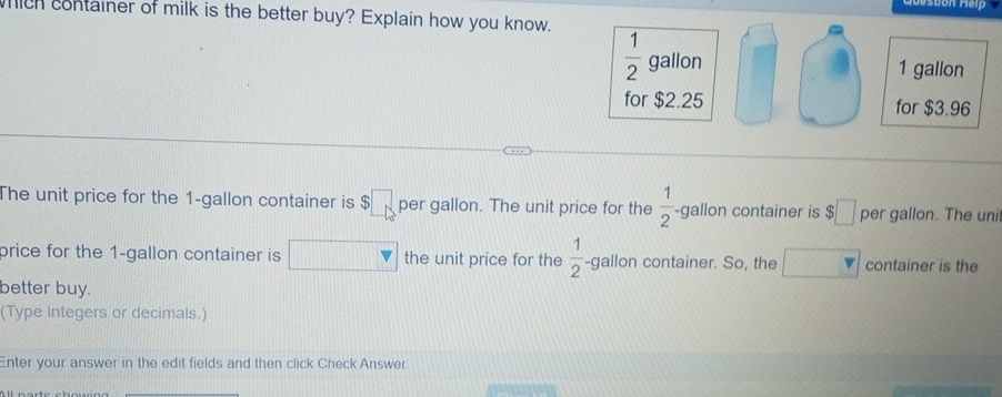 ich container of milk is the better buy? Explain how you know.
The unit price for the 1-gallon container is $□ per gallon. The unit price for the  1/2  -gallon container is $□ per gallon. The unit
price for the 1-gallon container is the unit price for the  1/2  -≤slant gallon container. So, the container is the
better buy.
(Type integers or decimals.)
Enter your answer in the edit fields and then click Check Answer