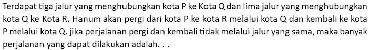 Terdapat tiga jalur yang menghubungkan kota P ke Kota Q dan lima jalur yang menghubungkan 
kota Q ke Kota R. Hanum akan pergi dari kota P ke kota R melalui kota Q dan kembali ke kota
P melalui kota Q. jika perjalanan pergi dan kembali tidak melalui jalur yang sama, maka banyak 
perjalanan yang dapat dilakukan adalah. . .