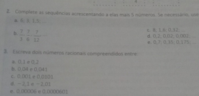 4 
2. Complete as sequências acrescentando a elas mais 5 números. Se necessário, use 
a. 6; 3; 1,5; ... 
b.  7/3 ,  7/6 ,  7/12 ,... 
c. 8; 1,6; 0,32; ... 
d. 0,2; 0,02; 0,002; . 
e. 0,7; 0,35; 0,175; ... 
3. Escreva dois números racionais compreendidos entre: 
a. 0,1 e 0,2
b. 0,04 e 0,041
c. 0,001 e 0,0101
d. -2,1 e -2,01
e. 0,00006 e 0,0000601